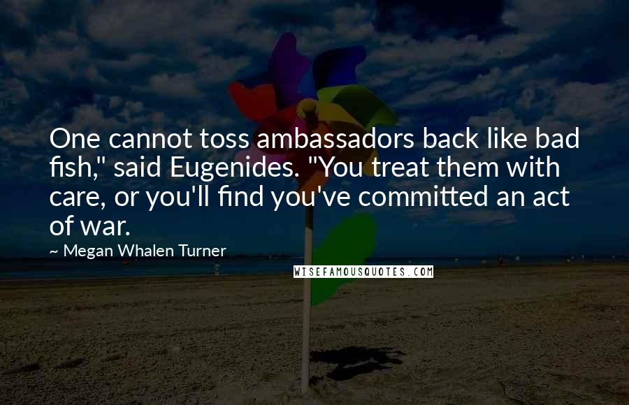 Megan Whalen Turner Quotes: One cannot toss ambassadors back like bad fish," said Eugenides. "You treat them with care, or you'll find you've committed an act of war.