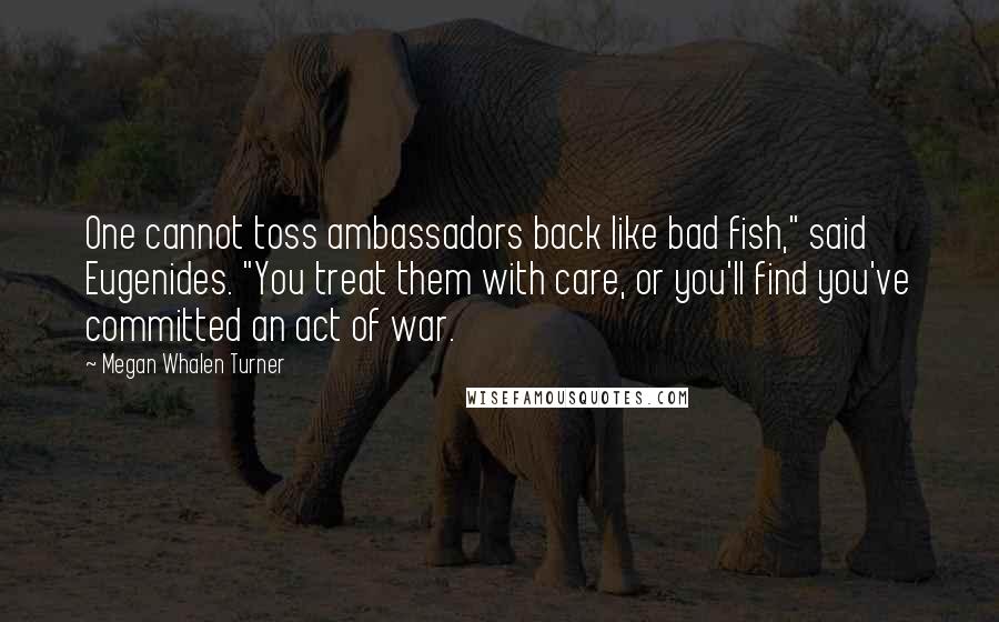 Megan Whalen Turner Quotes: One cannot toss ambassadors back like bad fish," said Eugenides. "You treat them with care, or you'll find you've committed an act of war.