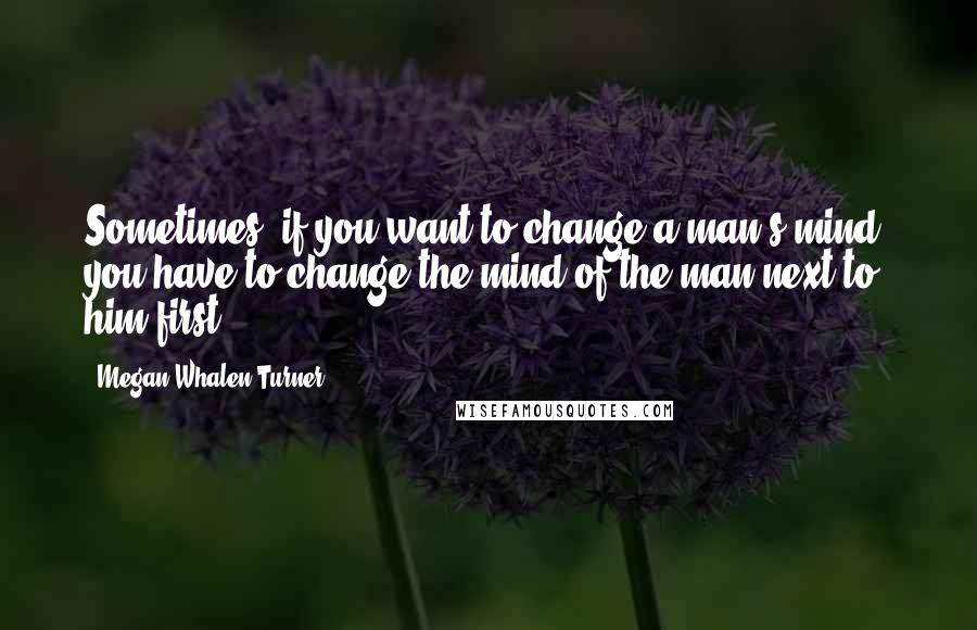 Megan Whalen Turner Quotes: Sometimes, if you want to change a man's mind, you have to change the mind of the man next to him first.