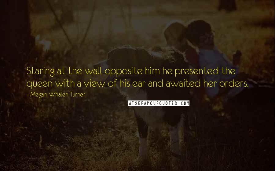 Megan Whalen Turner Quotes: Staring at the wall opposite him he presented the queen with a view of his ear and awaited her orders.