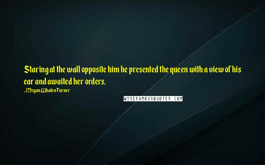 Megan Whalen Turner Quotes: Staring at the wall opposite him he presented the queen with a view of his ear and awaited her orders.