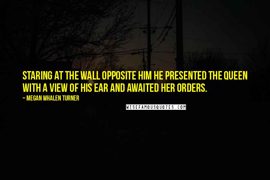 Megan Whalen Turner Quotes: Staring at the wall opposite him he presented the queen with a view of his ear and awaited her orders.