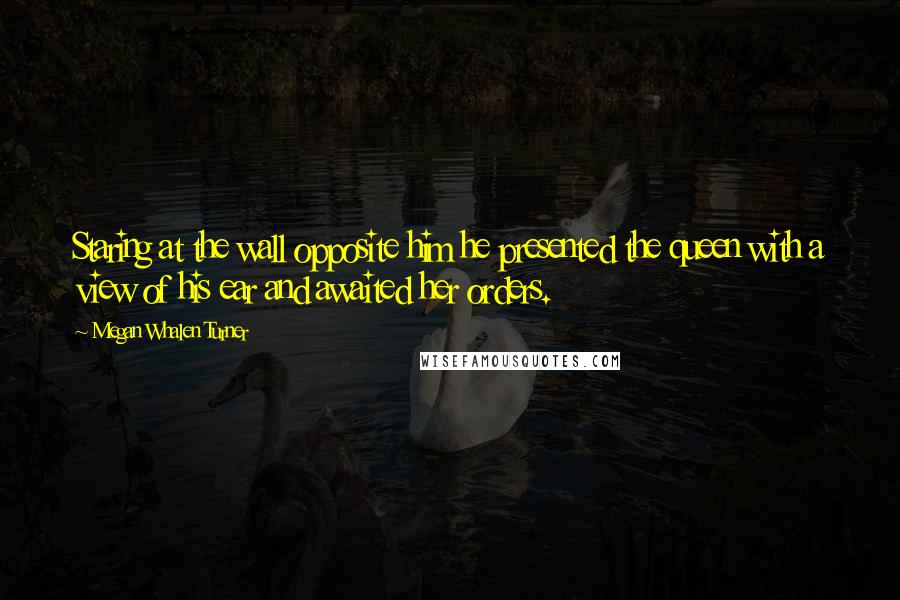 Megan Whalen Turner Quotes: Staring at the wall opposite him he presented the queen with a view of his ear and awaited her orders.