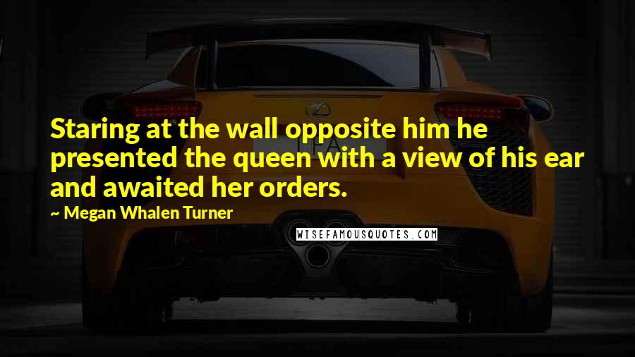 Megan Whalen Turner Quotes: Staring at the wall opposite him he presented the queen with a view of his ear and awaited her orders.