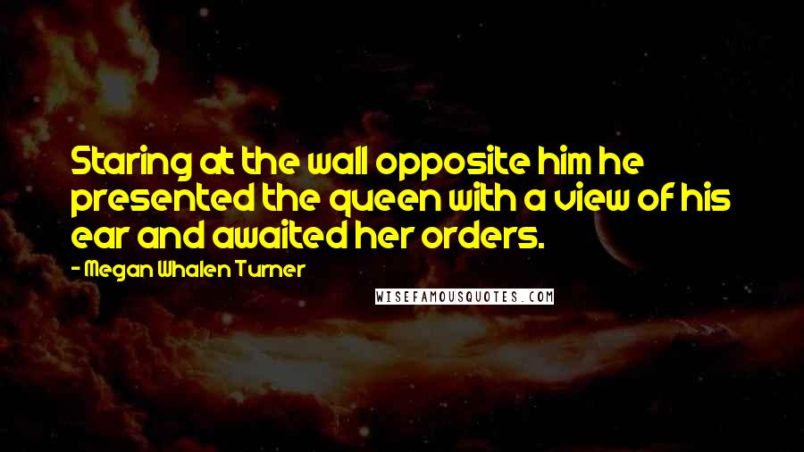 Megan Whalen Turner Quotes: Staring at the wall opposite him he presented the queen with a view of his ear and awaited her orders.
