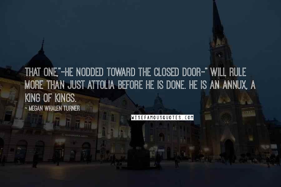 Megan Whalen Turner Quotes: That one,"-he nodded toward the closed door-" will rule more than just Attolia before he is done. He is an Annux, a king of kings.