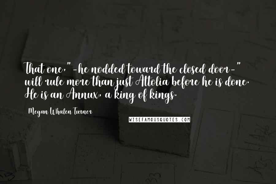 Megan Whalen Turner Quotes: That one,"-he nodded toward the closed door-" will rule more than just Attolia before he is done. He is an Annux, a king of kings.