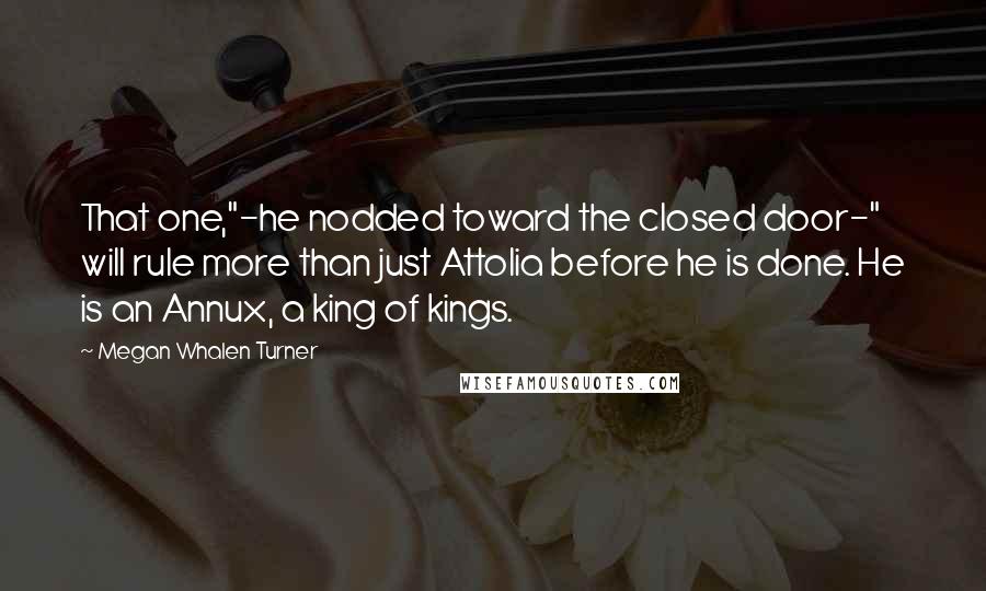 Megan Whalen Turner Quotes: That one,"-he nodded toward the closed door-" will rule more than just Attolia before he is done. He is an Annux, a king of kings.