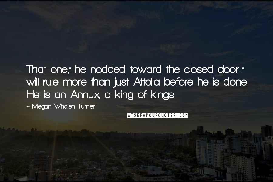 Megan Whalen Turner Quotes: That one,"-he nodded toward the closed door-" will rule more than just Attolia before he is done. He is an Annux, a king of kings.