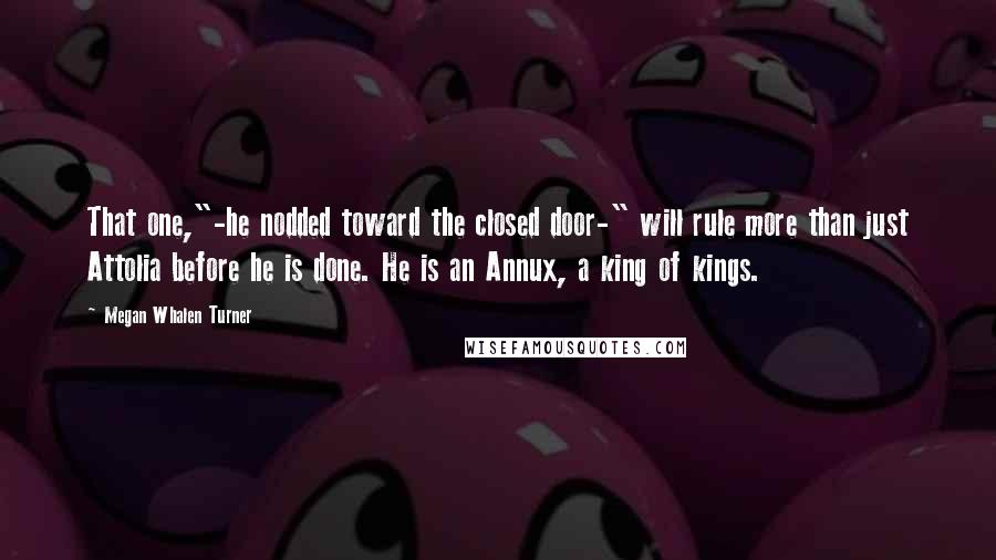 Megan Whalen Turner Quotes: That one,"-he nodded toward the closed door-" will rule more than just Attolia before he is done. He is an Annux, a king of kings.