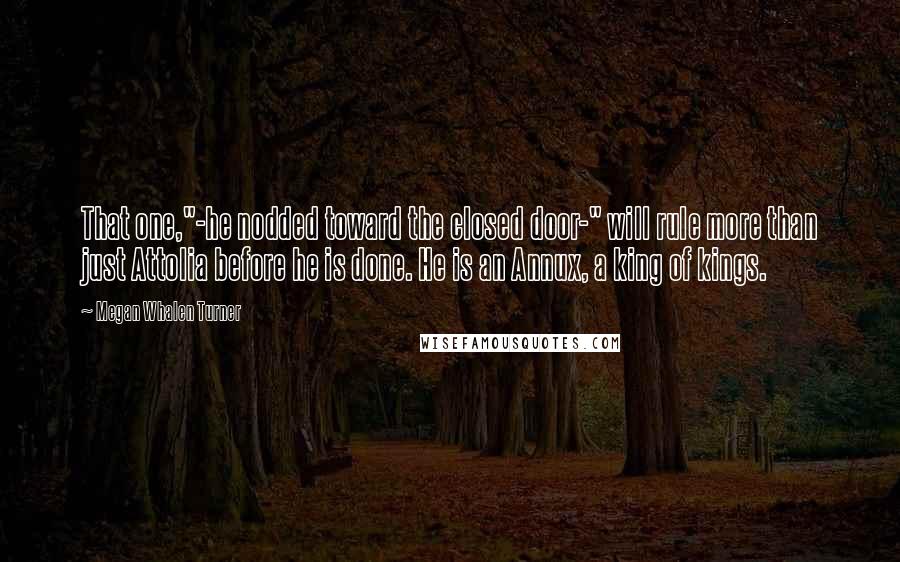 Megan Whalen Turner Quotes: That one,"-he nodded toward the closed door-" will rule more than just Attolia before he is done. He is an Annux, a king of kings.