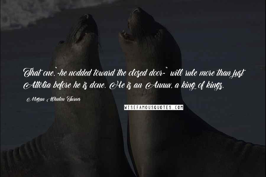 Megan Whalen Turner Quotes: That one,"-he nodded toward the closed door-" will rule more than just Attolia before he is done. He is an Annux, a king of kings.