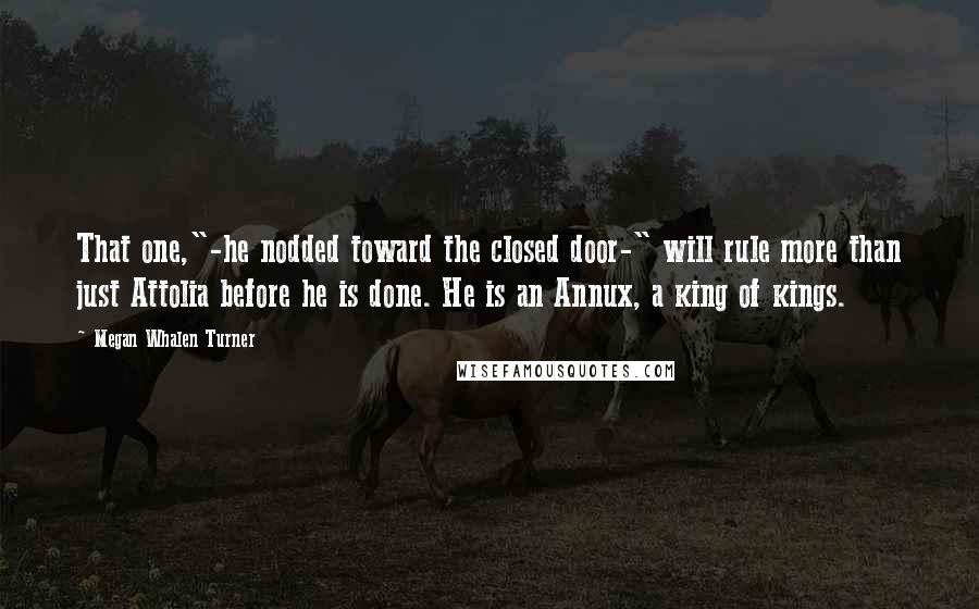 Megan Whalen Turner Quotes: That one,"-he nodded toward the closed door-" will rule more than just Attolia before he is done. He is an Annux, a king of kings.