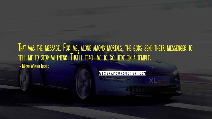 Megan Whalen Turner Quotes: That was the message. For me, alone among mortals, the gods send their messenger to tell me to stop whining. That'll teach me to go hide in a temple.