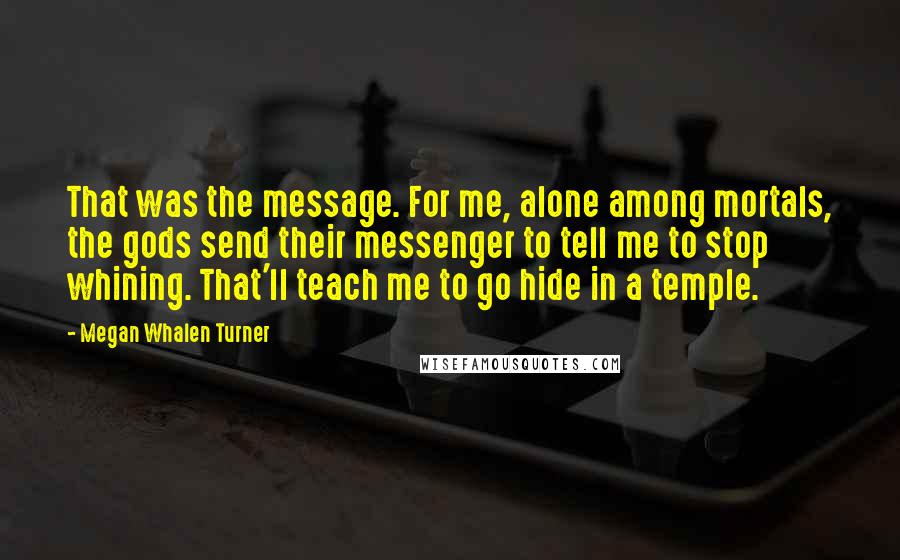 Megan Whalen Turner Quotes: That was the message. For me, alone among mortals, the gods send their messenger to tell me to stop whining. That'll teach me to go hide in a temple.