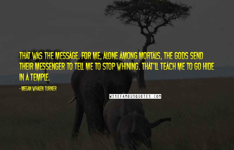 Megan Whalen Turner Quotes: That was the message. For me, alone among mortals, the gods send their messenger to tell me to stop whining. That'll teach me to go hide in a temple.