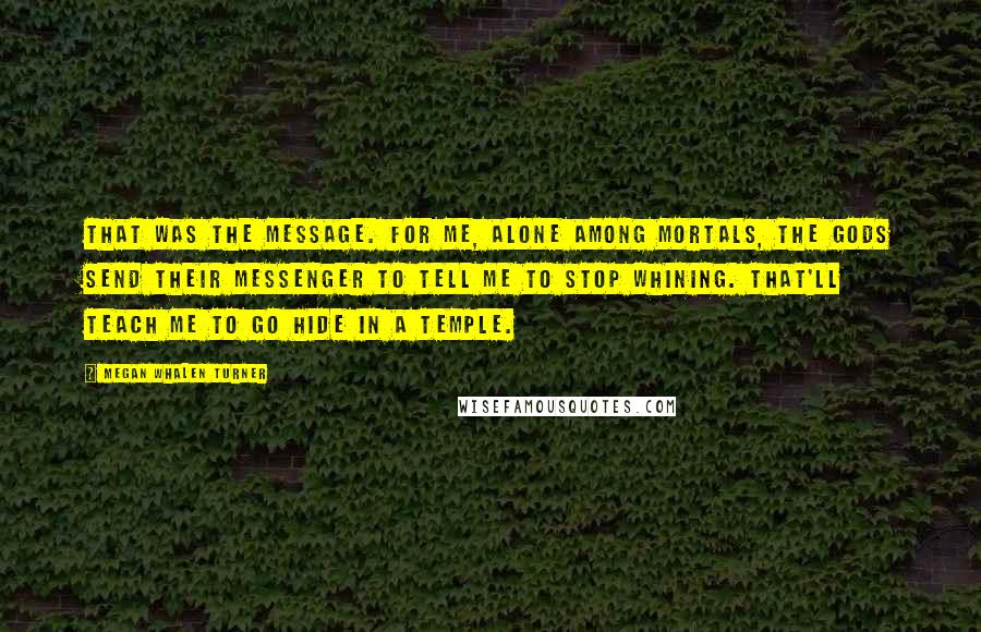 Megan Whalen Turner Quotes: That was the message. For me, alone among mortals, the gods send their messenger to tell me to stop whining. That'll teach me to go hide in a temple.