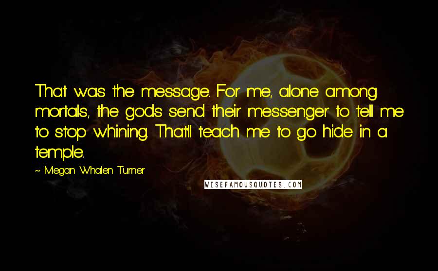Megan Whalen Turner Quotes: That was the message. For me, alone among mortals, the gods send their messenger to tell me to stop whining. That'll teach me to go hide in a temple.