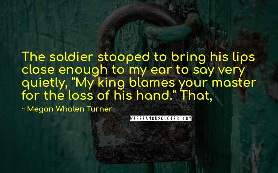 Megan Whalen Turner Quotes: The soldier stooped to bring his lips close enough to my ear to say very quietly, "My king blames your master for the loss of his hand." That,