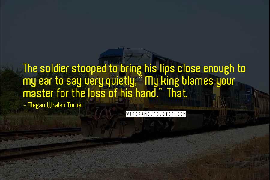 Megan Whalen Turner Quotes: The soldier stooped to bring his lips close enough to my ear to say very quietly, "My king blames your master for the loss of his hand." That,