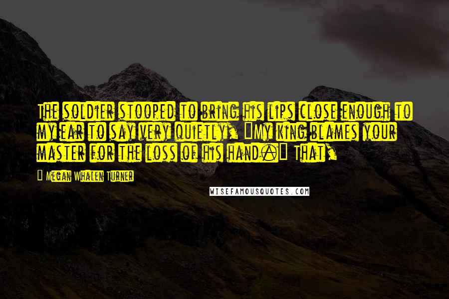 Megan Whalen Turner Quotes: The soldier stooped to bring his lips close enough to my ear to say very quietly, "My king blames your master for the loss of his hand." That,