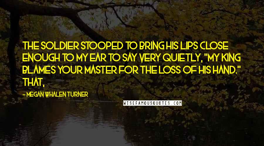 Megan Whalen Turner Quotes: The soldier stooped to bring his lips close enough to my ear to say very quietly, "My king blames your master for the loss of his hand." That,