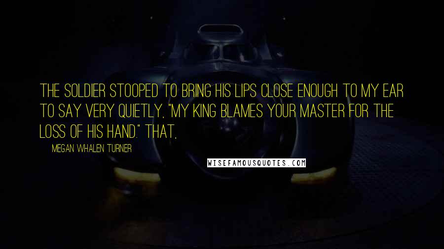 Megan Whalen Turner Quotes: The soldier stooped to bring his lips close enough to my ear to say very quietly, "My king blames your master for the loss of his hand." That,