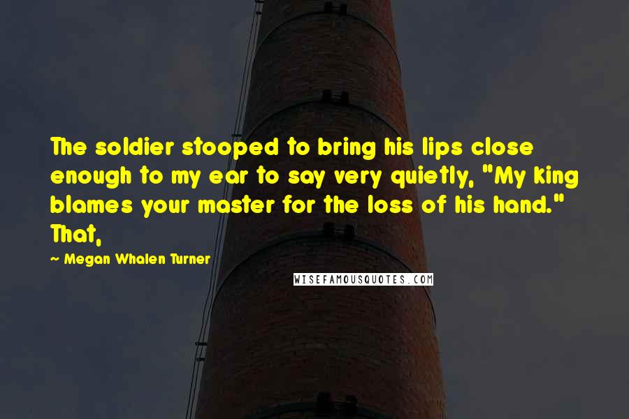 Megan Whalen Turner Quotes: The soldier stooped to bring his lips close enough to my ear to say very quietly, "My king blames your master for the loss of his hand." That,