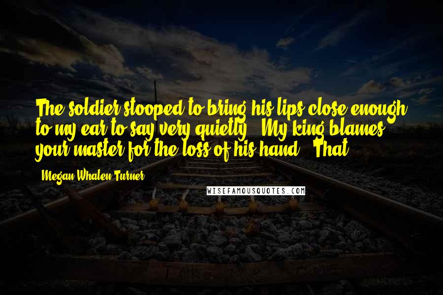 Megan Whalen Turner Quotes: The soldier stooped to bring his lips close enough to my ear to say very quietly, "My king blames your master for the loss of his hand." That,