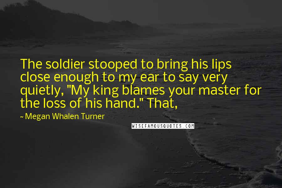 Megan Whalen Turner Quotes: The soldier stooped to bring his lips close enough to my ear to say very quietly, "My king blames your master for the loss of his hand." That,
