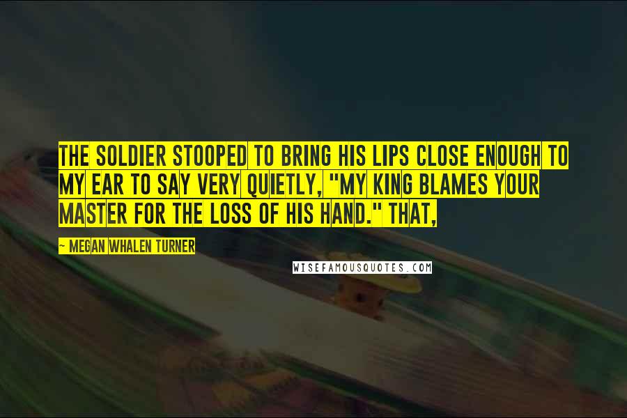 Megan Whalen Turner Quotes: The soldier stooped to bring his lips close enough to my ear to say very quietly, "My king blames your master for the loss of his hand." That,