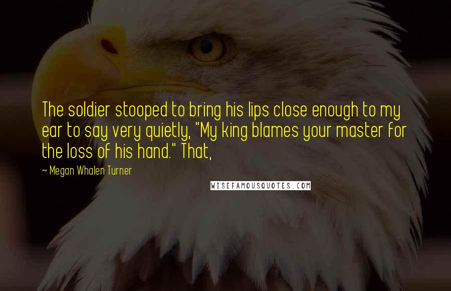 Megan Whalen Turner Quotes: The soldier stooped to bring his lips close enough to my ear to say very quietly, "My king blames your master for the loss of his hand." That,