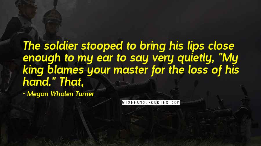 Megan Whalen Turner Quotes: The soldier stooped to bring his lips close enough to my ear to say very quietly, "My king blames your master for the loss of his hand." That,