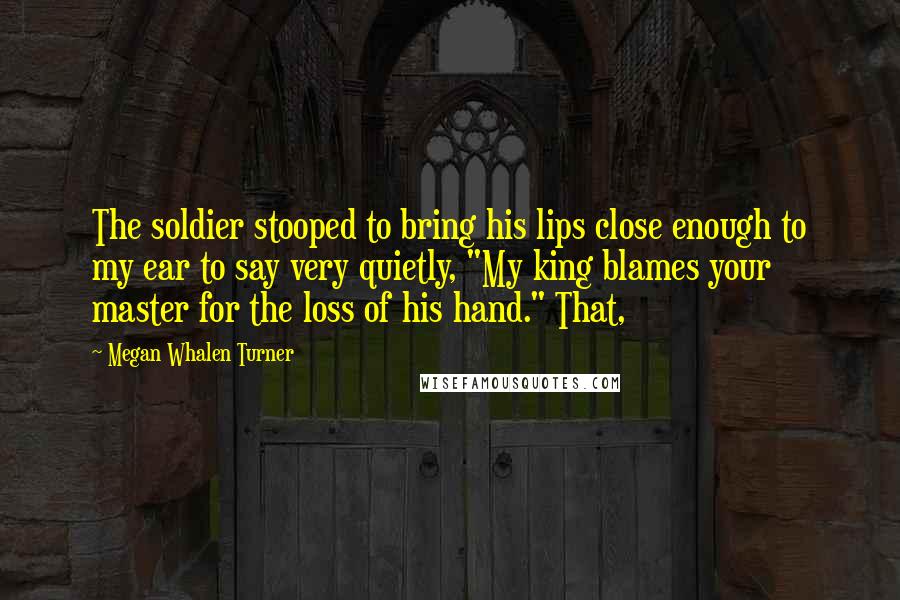 Megan Whalen Turner Quotes: The soldier stooped to bring his lips close enough to my ear to say very quietly, "My king blames your master for the loss of his hand." That,