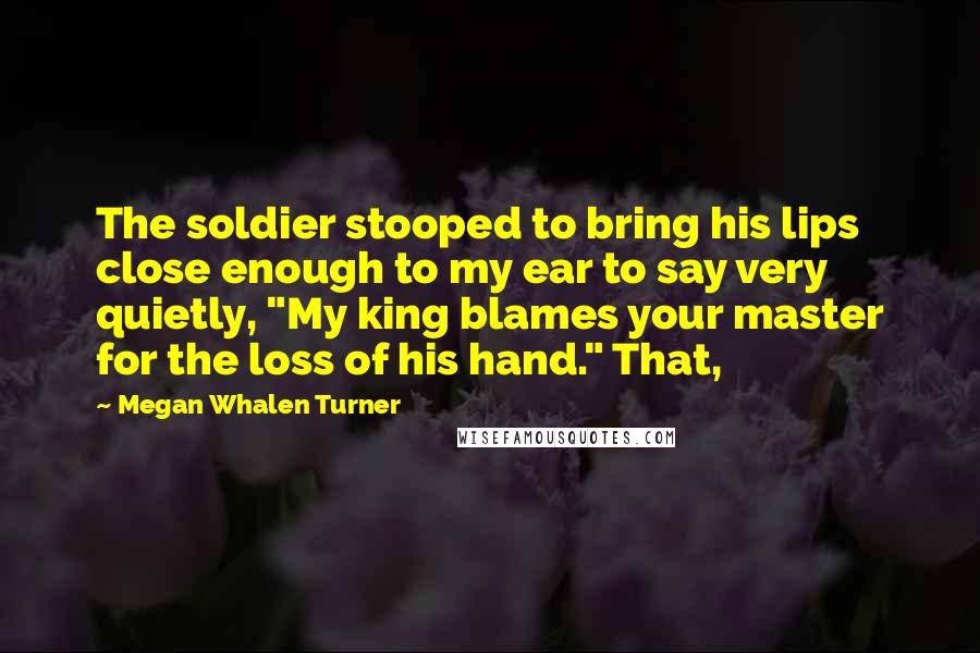 Megan Whalen Turner Quotes: The soldier stooped to bring his lips close enough to my ear to say very quietly, "My king blames your master for the loss of his hand." That,