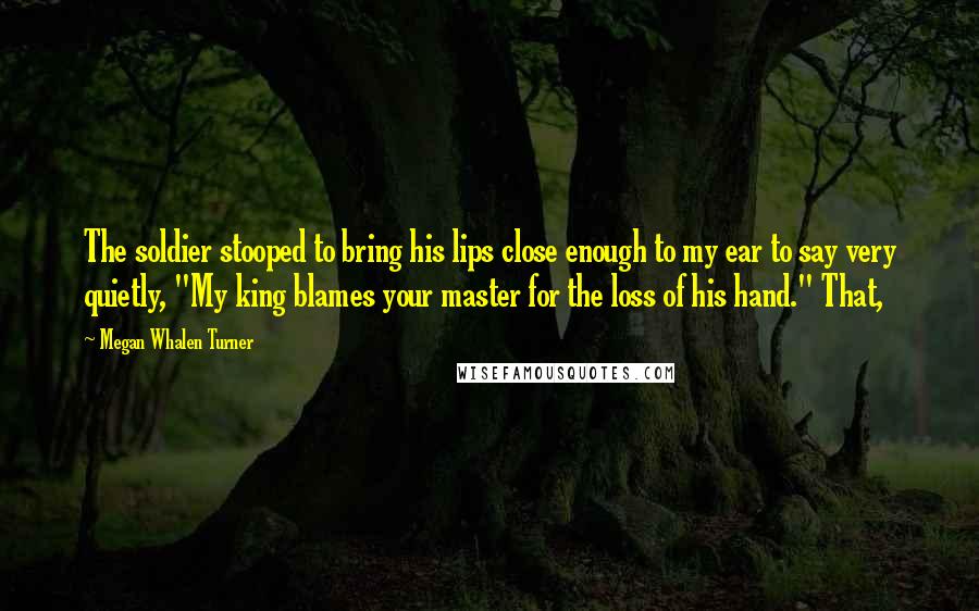 Megan Whalen Turner Quotes: The soldier stooped to bring his lips close enough to my ear to say very quietly, "My king blames your master for the loss of his hand." That,