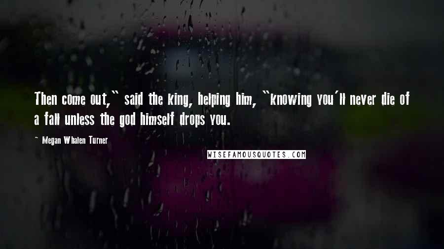 Megan Whalen Turner Quotes: Then come out," said the king, helping him, "knowing you'll never die of a fall unless the god himself drops you.