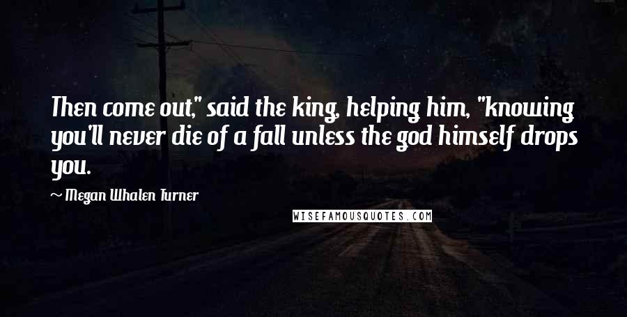 Megan Whalen Turner Quotes: Then come out," said the king, helping him, "knowing you'll never die of a fall unless the god himself drops you.