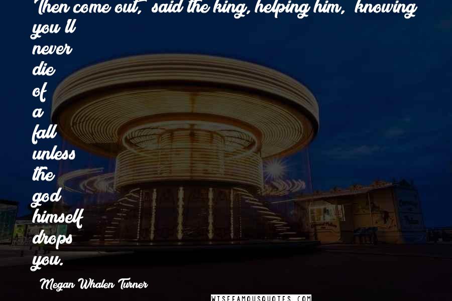 Megan Whalen Turner Quotes: Then come out," said the king, helping him, "knowing you'll never die of a fall unless the god himself drops you.