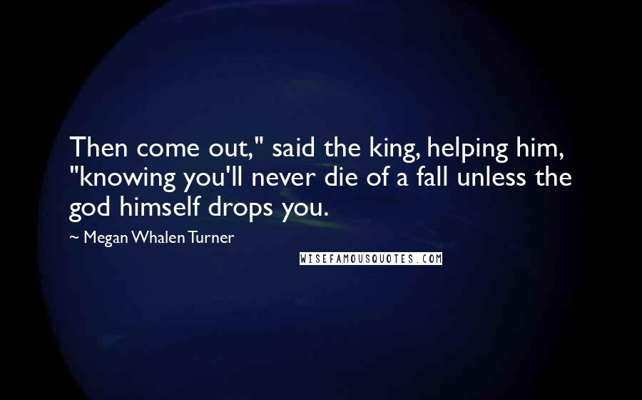 Megan Whalen Turner Quotes: Then come out," said the king, helping him, "knowing you'll never die of a fall unless the god himself drops you.