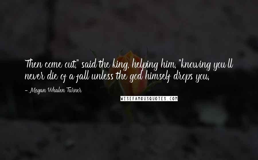 Megan Whalen Turner Quotes: Then come out," said the king, helping him, "knowing you'll never die of a fall unless the god himself drops you.