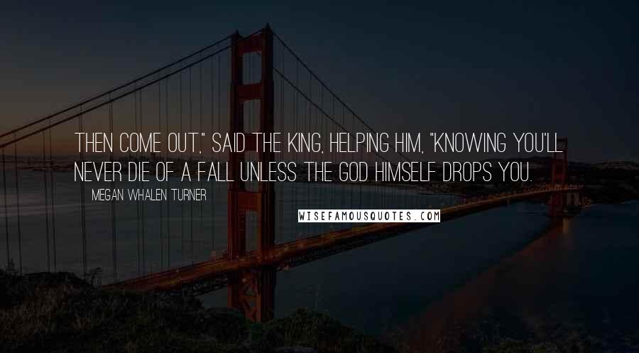 Megan Whalen Turner Quotes: Then come out," said the king, helping him, "knowing you'll never die of a fall unless the god himself drops you.