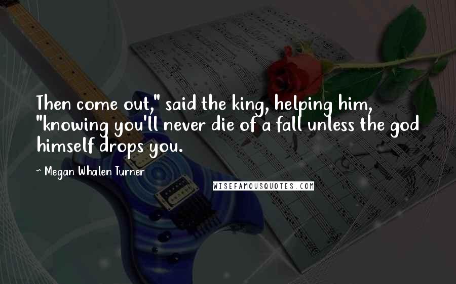 Megan Whalen Turner Quotes: Then come out," said the king, helping him, "knowing you'll never die of a fall unless the god himself drops you.