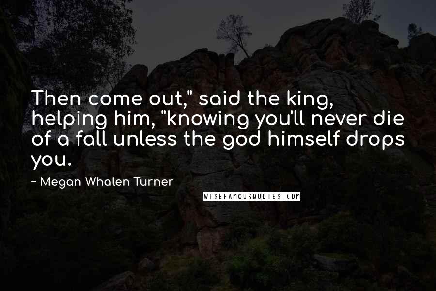 Megan Whalen Turner Quotes: Then come out," said the king, helping him, "knowing you'll never die of a fall unless the god himself drops you.