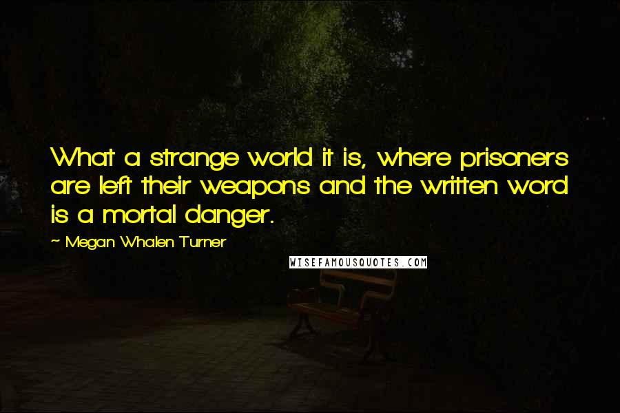 Megan Whalen Turner Quotes: What a strange world it is, where prisoners are left their weapons and the written word is a mortal danger.