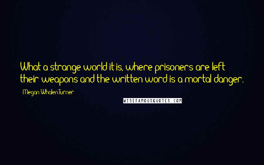 Megan Whalen Turner Quotes: What a strange world it is, where prisoners are left their weapons and the written word is a mortal danger.