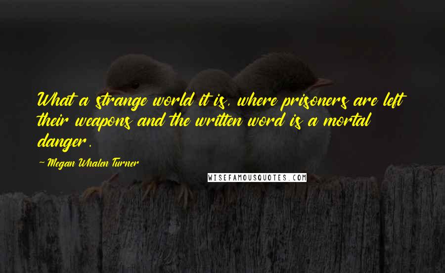 Megan Whalen Turner Quotes: What a strange world it is, where prisoners are left their weapons and the written word is a mortal danger.