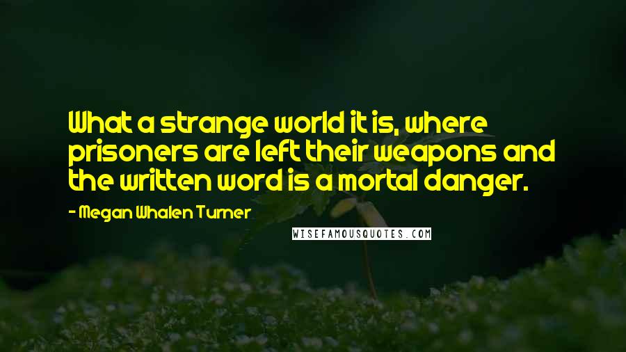 Megan Whalen Turner Quotes: What a strange world it is, where prisoners are left their weapons and the written word is a mortal danger.