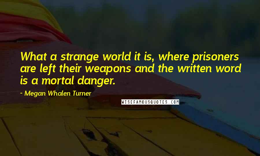 Megan Whalen Turner Quotes: What a strange world it is, where prisoners are left their weapons and the written word is a mortal danger.