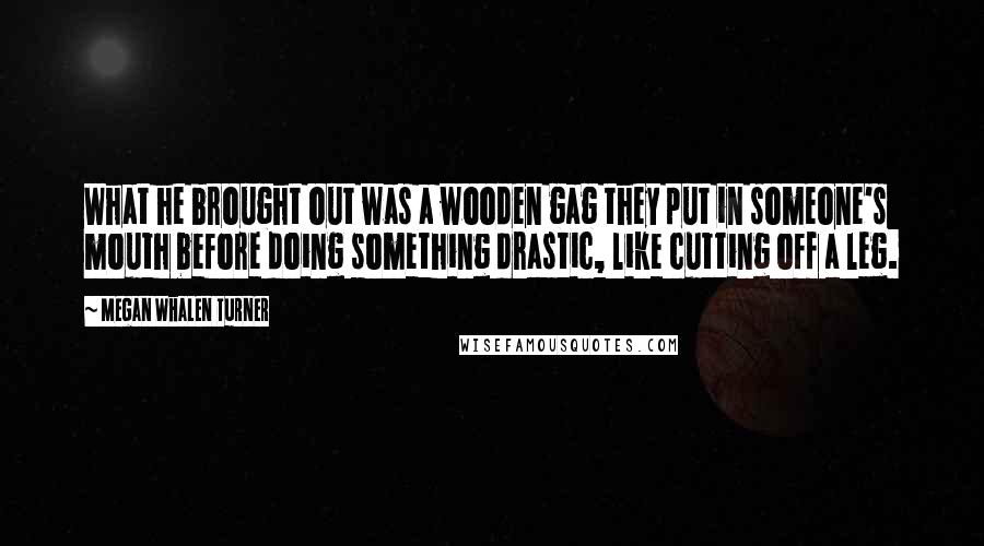 Megan Whalen Turner Quotes: What he brought out was a wooden gag they put in someone's mouth before doing something drastic, like cutting off a leg.